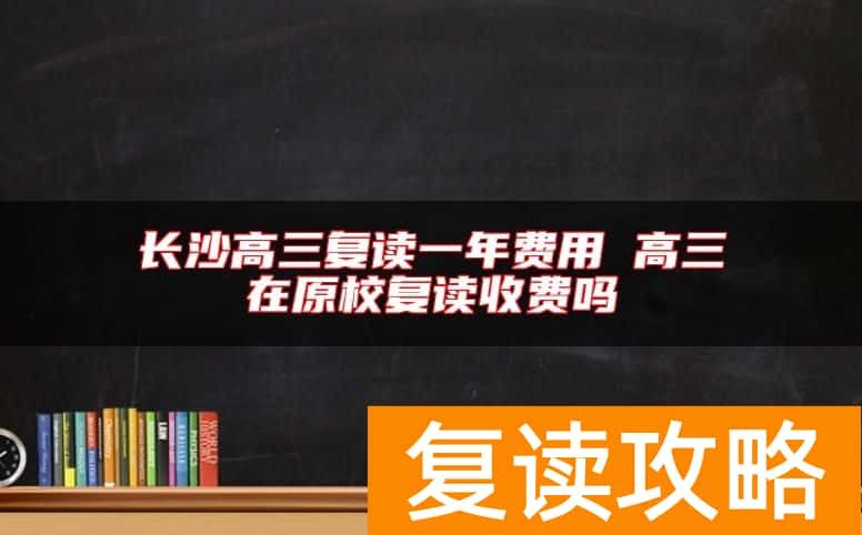长沙高三复读一年费用 高三在原校复读收费吗